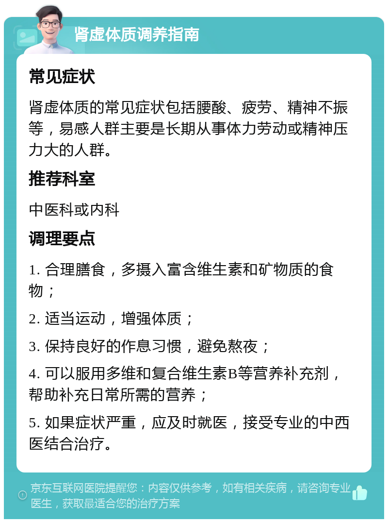 肾虚体质调养指南 常见症状 肾虚体质的常见症状包括腰酸、疲劳、精神不振等，易感人群主要是长期从事体力劳动或精神压力大的人群。 推荐科室 中医科或内科 调理要点 1. 合理膳食，多摄入富含维生素和矿物质的食物； 2. 适当运动，增强体质； 3. 保持良好的作息习惯，避免熬夜； 4. 可以服用多维和复合维生素B等营养补充剂，帮助补充日常所需的营养； 5. 如果症状严重，应及时就医，接受专业的中西医结合治疗。