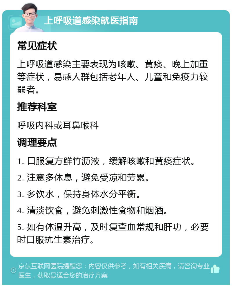 上呼吸道感染就医指南 常见症状 上呼吸道感染主要表现为咳嗽、黄痰、晚上加重等症状，易感人群包括老年人、儿童和免疫力较弱者。 推荐科室 呼吸内科或耳鼻喉科 调理要点 1. 口服复方鲜竹沥液，缓解咳嗽和黄痰症状。 2. 注意多休息，避免受凉和劳累。 3. 多饮水，保持身体水分平衡。 4. 清淡饮食，避免刺激性食物和烟酒。 5. 如有体温升高，及时复查血常规和肝功，必要时口服抗生素治疗。