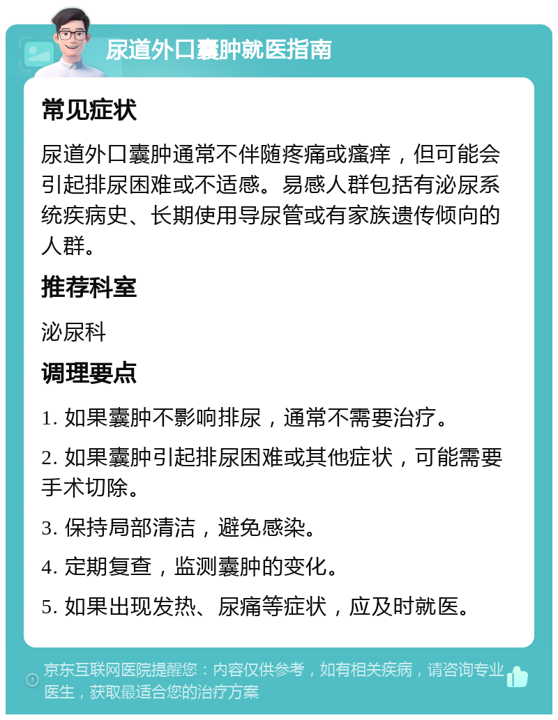 尿道外口囊肿就医指南 常见症状 尿道外口囊肿通常不伴随疼痛或瘙痒，但可能会引起排尿困难或不适感。易感人群包括有泌尿系统疾病史、长期使用导尿管或有家族遗传倾向的人群。 推荐科室 泌尿科 调理要点 1. 如果囊肿不影响排尿，通常不需要治疗。 2. 如果囊肿引起排尿困难或其他症状，可能需要手术切除。 3. 保持局部清洁，避免感染。 4. 定期复查，监测囊肿的变化。 5. 如果出现发热、尿痛等症状，应及时就医。