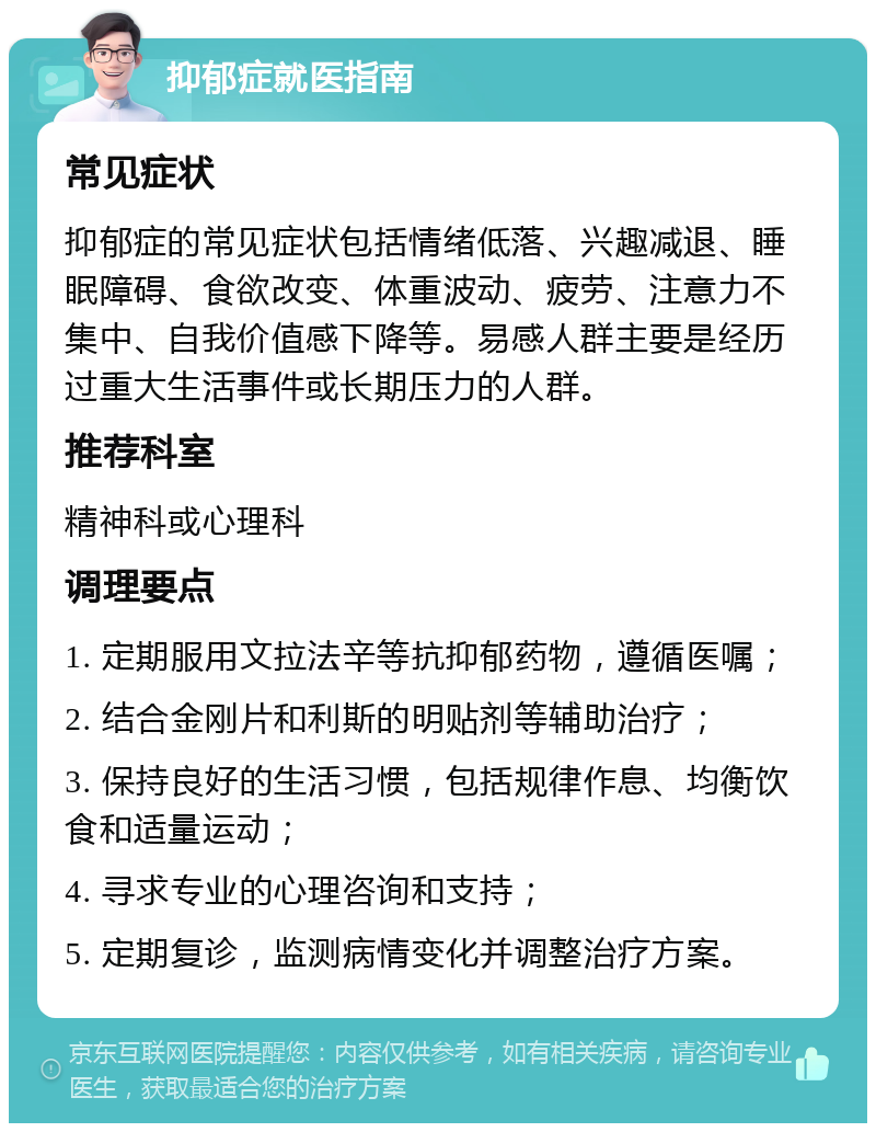 抑郁症就医指南 常见症状 抑郁症的常见症状包括情绪低落、兴趣减退、睡眠障碍、食欲改变、体重波动、疲劳、注意力不集中、自我价值感下降等。易感人群主要是经历过重大生活事件或长期压力的人群。 推荐科室 精神科或心理科 调理要点 1. 定期服用文拉法辛等抗抑郁药物，遵循医嘱； 2. 结合金刚片和利斯的明贴剂等辅助治疗； 3. 保持良好的生活习惯，包括规律作息、均衡饮食和适量运动； 4. 寻求专业的心理咨询和支持； 5. 定期复诊，监测病情变化并调整治疗方案。