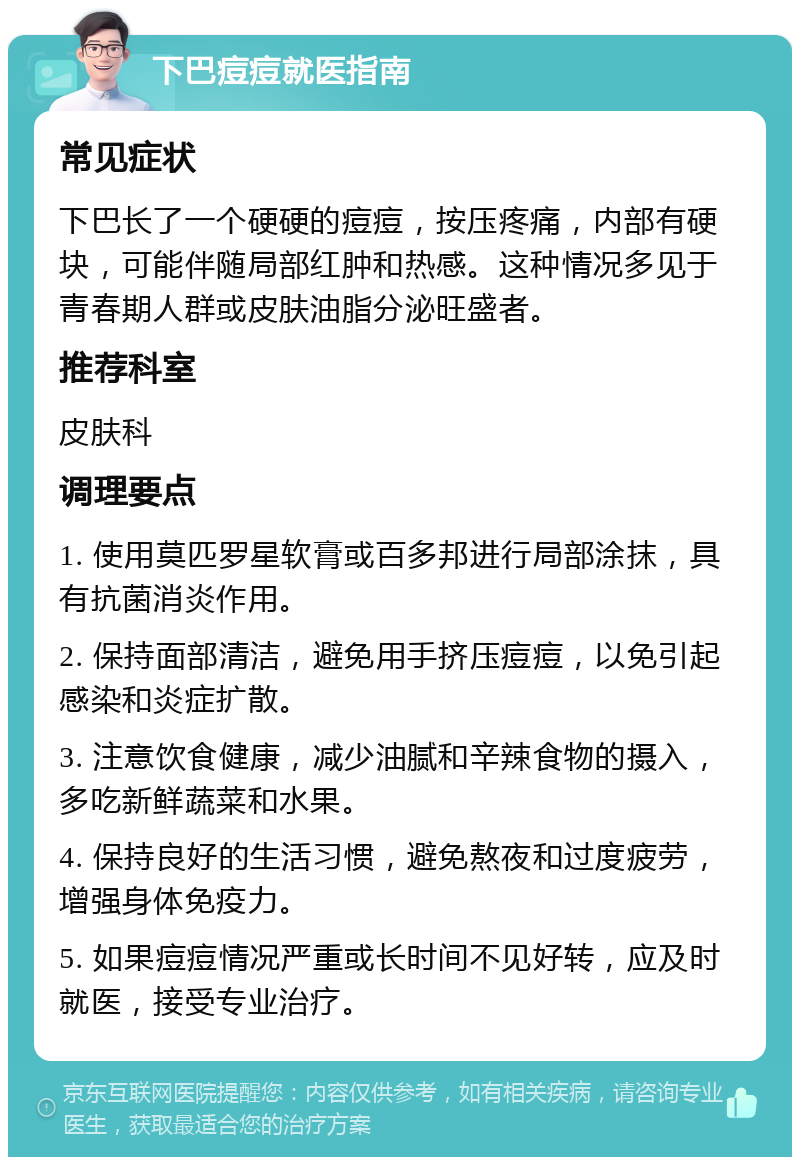 下巴痘痘就医指南 常见症状 下巴长了一个硬硬的痘痘，按压疼痛，内部有硬块，可能伴随局部红肿和热感。这种情况多见于青春期人群或皮肤油脂分泌旺盛者。 推荐科室 皮肤科 调理要点 1. 使用莫匹罗星软膏或百多邦进行局部涂抹，具有抗菌消炎作用。 2. 保持面部清洁，避免用手挤压痘痘，以免引起感染和炎症扩散。 3. 注意饮食健康，减少油腻和辛辣食物的摄入，多吃新鲜蔬菜和水果。 4. 保持良好的生活习惯，避免熬夜和过度疲劳，增强身体免疫力。 5. 如果痘痘情况严重或长时间不见好转，应及时就医，接受专业治疗。