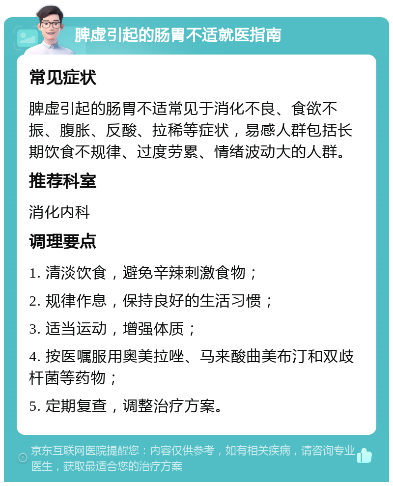 脾虚引起的肠胃不适就医指南 常见症状 脾虚引起的肠胃不适常见于消化不良、食欲不振、腹胀、反酸、拉稀等症状，易感人群包括长期饮食不规律、过度劳累、情绪波动大的人群。 推荐科室 消化内科 调理要点 1. 清淡饮食，避免辛辣刺激食物； 2. 规律作息，保持良好的生活习惯； 3. 适当运动，增强体质； 4. 按医嘱服用奥美拉唑、马来酸曲美布汀和双歧杆菌等药物； 5. 定期复查，调整治疗方案。