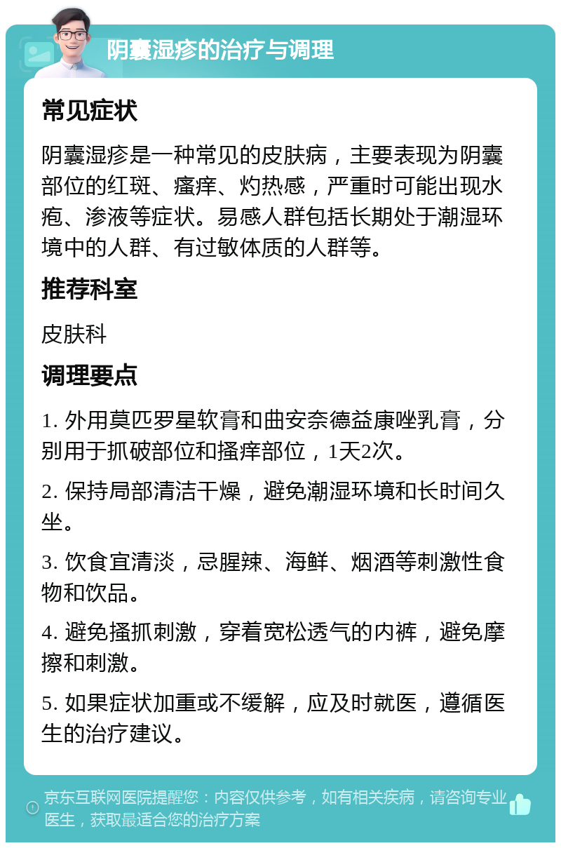 阴囊湿疹的治疗与调理 常见症状 阴囊湿疹是一种常见的皮肤病，主要表现为阴囊部位的红斑、瘙痒、灼热感，严重时可能出现水疱、渗液等症状。易感人群包括长期处于潮湿环境中的人群、有过敏体质的人群等。 推荐科室 皮肤科 调理要点 1. 外用莫匹罗星软膏和曲安奈德益康唑乳膏，分别用于抓破部位和搔痒部位，1天2次。 2. 保持局部清洁干燥，避免潮湿环境和长时间久坐。 3. 饮食宜清淡，忌腥辣、海鲜、烟酒等刺激性食物和饮品。 4. 避免搔抓刺激，穿着宽松透气的内裤，避免摩擦和刺激。 5. 如果症状加重或不缓解，应及时就医，遵循医生的治疗建议。