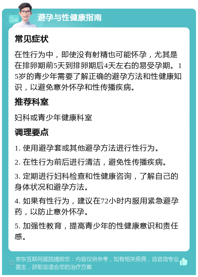 避孕与性健康指南 常见症状 在性行为中，即使没有射精也可能怀孕，尤其是在排卵期前5天到排卵期后4天左右的易受孕期。15岁的青少年需要了解正确的避孕方法和性健康知识，以避免意外怀孕和性传播疾病。 推荐科室 妇科或青少年健康科室 调理要点 1. 使用避孕套或其他避孕方法进行性行为。 2. 在性行为前后进行清洁，避免性传播疾病。 3. 定期进行妇科检查和性健康咨询，了解自己的身体状况和避孕方法。 4. 如果有性行为，建议在72小时内服用紧急避孕药，以防止意外怀孕。 5. 加强性教育，提高青少年的性健康意识和责任感。