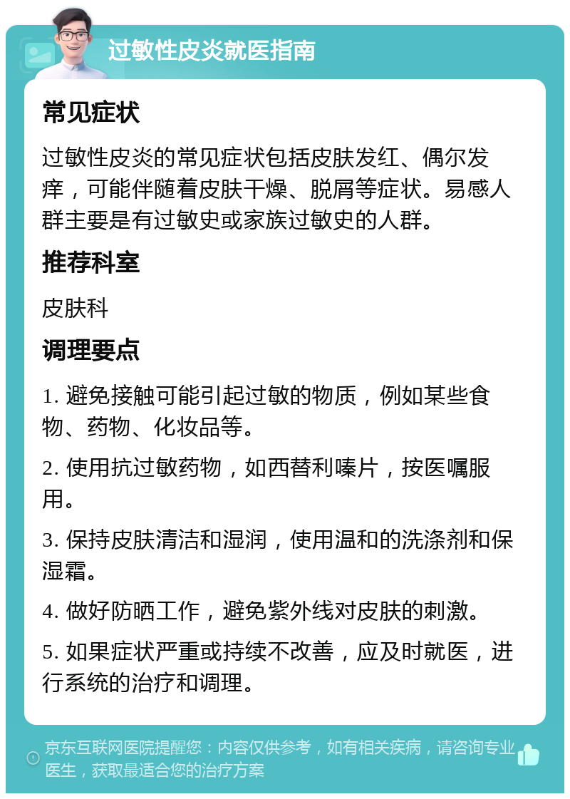 过敏性皮炎就医指南 常见症状 过敏性皮炎的常见症状包括皮肤发红、偶尔发痒，可能伴随着皮肤干燥、脱屑等症状。易感人群主要是有过敏史或家族过敏史的人群。 推荐科室 皮肤科 调理要点 1. 避免接触可能引起过敏的物质，例如某些食物、药物、化妆品等。 2. 使用抗过敏药物，如西替利嗪片，按医嘱服用。 3. 保持皮肤清洁和湿润，使用温和的洗涤剂和保湿霜。 4. 做好防晒工作，避免紫外线对皮肤的刺激。 5. 如果症状严重或持续不改善，应及时就医，进行系统的治疗和调理。