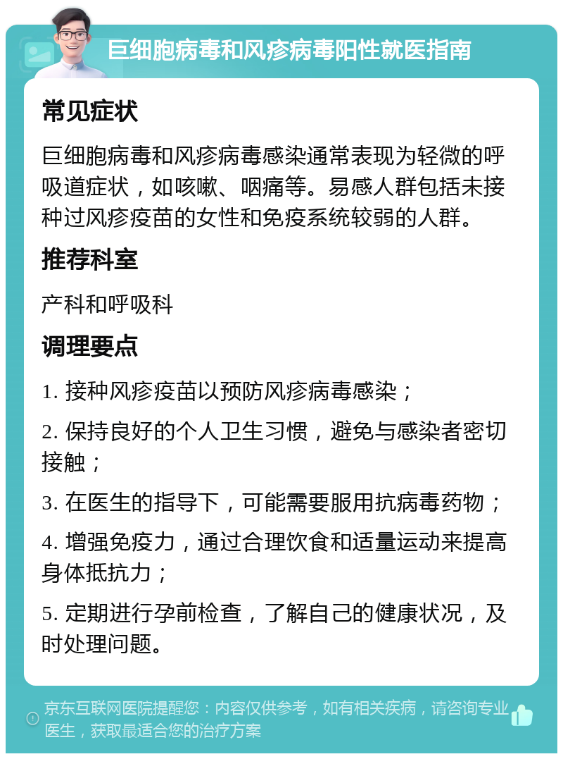 巨细胞病毒和风疹病毒阳性就医指南 常见症状 巨细胞病毒和风疹病毒感染通常表现为轻微的呼吸道症状，如咳嗽、咽痛等。易感人群包括未接种过风疹疫苗的女性和免疫系统较弱的人群。 推荐科室 产科和呼吸科 调理要点 1. 接种风疹疫苗以预防风疹病毒感染； 2. 保持良好的个人卫生习惯，避免与感染者密切接触； 3. 在医生的指导下，可能需要服用抗病毒药物； 4. 增强免疫力，通过合理饮食和适量运动来提高身体抵抗力； 5. 定期进行孕前检查，了解自己的健康状况，及时处理问题。