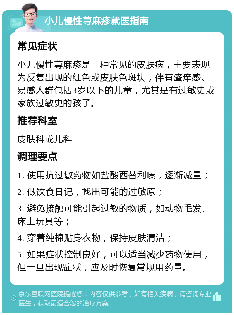 小儿慢性荨麻疹就医指南 常见症状 小儿慢性荨麻疹是一种常见的皮肤病，主要表现为反复出现的红色或皮肤色斑块，伴有瘙痒感。易感人群包括3岁以下的儿童，尤其是有过敏史或家族过敏史的孩子。 推荐科室 皮肤科或儿科 调理要点 1. 使用抗过敏药物如盐酸西替利嗪，逐渐减量； 2. 做饮食日记，找出可能的过敏原； 3. 避免接触可能引起过敏的物质，如动物毛发、床上玩具等； 4. 穿着纯棉贴身衣物，保持皮肤清洁； 5. 如果症状控制良好，可以适当减少药物使用，但一旦出现症状，应及时恢复常规用药量。