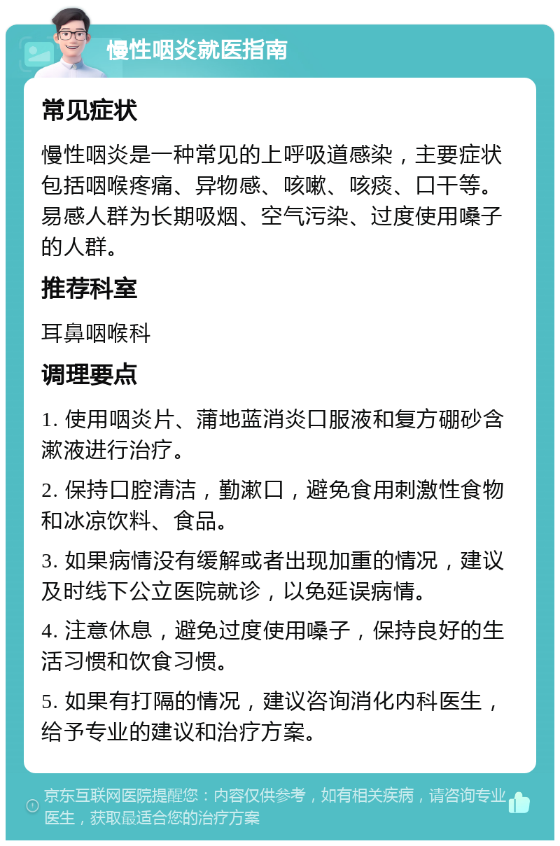 慢性咽炎就医指南 常见症状 慢性咽炎是一种常见的上呼吸道感染，主要症状包括咽喉疼痛、异物感、咳嗽、咳痰、口干等。易感人群为长期吸烟、空气污染、过度使用嗓子的人群。 推荐科室 耳鼻咽喉科 调理要点 1. 使用咽炎片、蒲地蓝消炎口服液和复方硼砂含漱液进行治疗。 2. 保持口腔清洁，勤漱口，避免食用刺激性食物和冰凉饮料、食品。 3. 如果病情没有缓解或者出现加重的情况，建议及时线下公立医院就诊，以免延误病情。 4. 注意休息，避免过度使用嗓子，保持良好的生活习惯和饮食习惯。 5. 如果有打隔的情况，建议咨询消化内科医生，给予专业的建议和治疗方案。