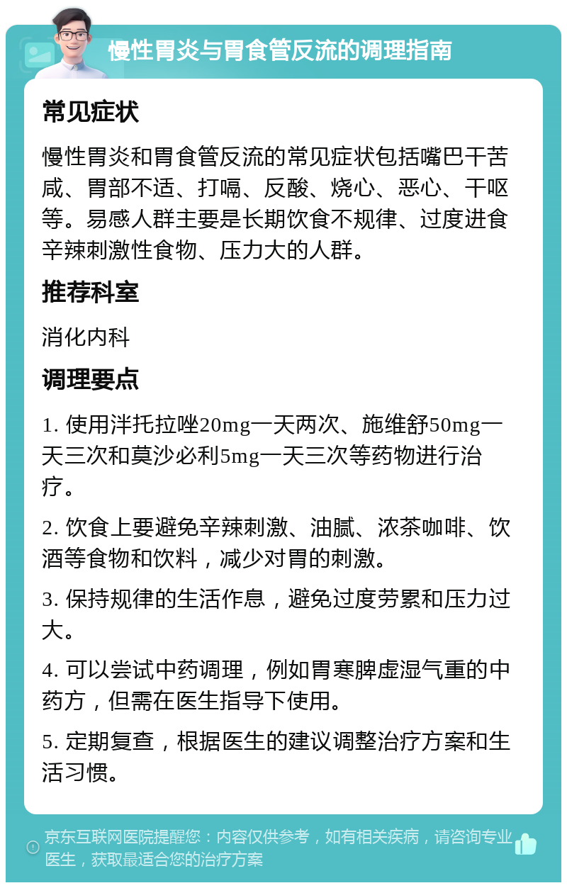 慢性胃炎与胃食管反流的调理指南 常见症状 慢性胃炎和胃食管反流的常见症状包括嘴巴干苦咸、胃部不适、打嗝、反酸、烧心、恶心、干呕等。易感人群主要是长期饮食不规律、过度进食辛辣刺激性食物、压力大的人群。 推荐科室 消化内科 调理要点 1. 使用泮托拉唑20mg一天两次、施维舒50mg一天三次和莫沙必利5mg一天三次等药物进行治疗。 2. 饮食上要避免辛辣刺激、油腻、浓茶咖啡、饮酒等食物和饮料，减少对胃的刺激。 3. 保持规律的生活作息，避免过度劳累和压力过大。 4. 可以尝试中药调理，例如胃寒脾虚湿气重的中药方，但需在医生指导下使用。 5. 定期复查，根据医生的建议调整治疗方案和生活习惯。