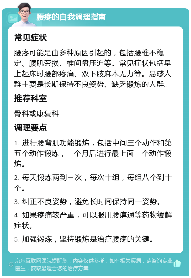 腰疼的自我调理指南 常见症状 腰疼可能是由多种原因引起的，包括腰椎不稳定、腰肌劳损、椎间盘压迫等。常见症状包括早上起床时腰部疼痛、双下肢麻木无力等。易感人群主要是长期保持不良姿势、缺乏锻炼的人群。 推荐科室 骨科或康复科 调理要点 1. 进行腰背肌功能锻炼，包括中间三个动作和第五个动作锻炼，一个月后进行最上面一个动作锻炼。 2. 每天锻炼两到三次，每次十组，每组八个到十个。 3. 纠正不良姿势，避免长时间保持同一姿势。 4. 如果疼痛较严重，可以服用腰痹通等药物缓解症状。 5. 加强锻炼，坚持锻炼是治疗腰疼的关键。