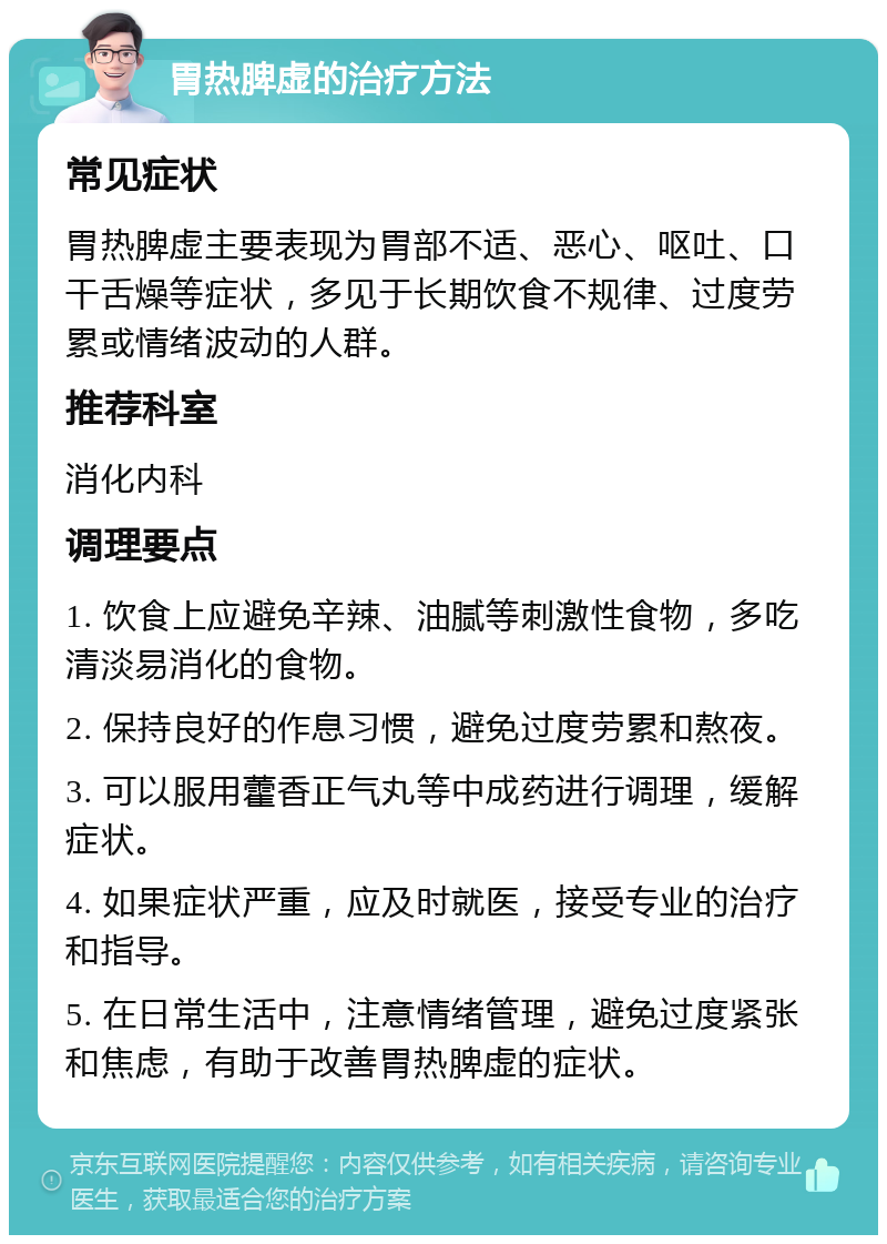 胃热脾虚的治疗方法 常见症状 胃热脾虚主要表现为胃部不适、恶心、呕吐、口干舌燥等症状，多见于长期饮食不规律、过度劳累或情绪波动的人群。 推荐科室 消化内科 调理要点 1. 饮食上应避免辛辣、油腻等刺激性食物，多吃清淡易消化的食物。 2. 保持良好的作息习惯，避免过度劳累和熬夜。 3. 可以服用藿香正气丸等中成药进行调理，缓解症状。 4. 如果症状严重，应及时就医，接受专业的治疗和指导。 5. 在日常生活中，注意情绪管理，避免过度紧张和焦虑，有助于改善胃热脾虚的症状。