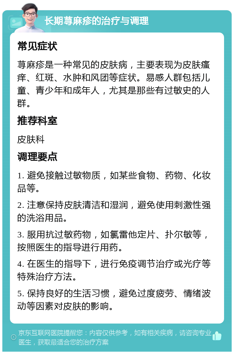 长期荨麻疹的治疗与调理 常见症状 荨麻疹是一种常见的皮肤病，主要表现为皮肤瘙痒、红斑、水肿和风团等症状。易感人群包括儿童、青少年和成年人，尤其是那些有过敏史的人群。 推荐科室 皮肤科 调理要点 1. 避免接触过敏物质，如某些食物、药物、化妆品等。 2. 注意保持皮肤清洁和湿润，避免使用刺激性强的洗浴用品。 3. 服用抗过敏药物，如氯雷他定片、扑尔敏等，按照医生的指导进行用药。 4. 在医生的指导下，进行免疫调节治疗或光疗等特殊治疗方法。 5. 保持良好的生活习惯，避免过度疲劳、情绪波动等因素对皮肤的影响。