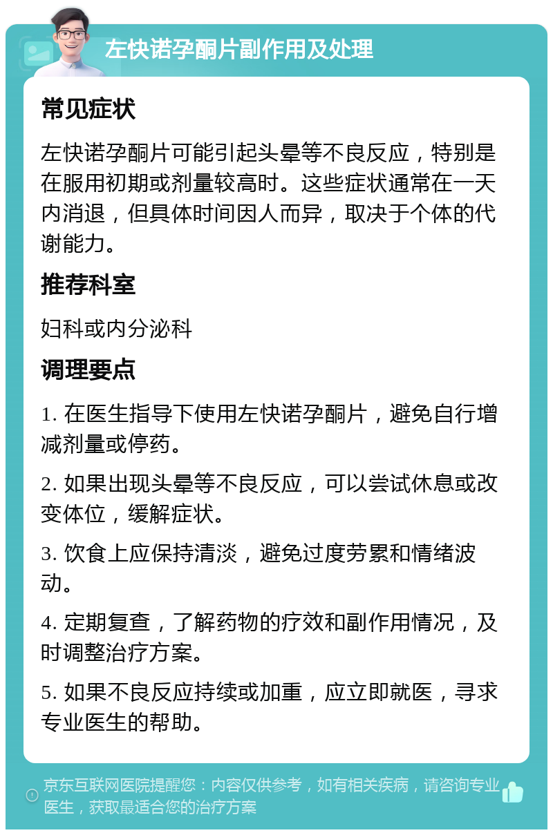 左快诺孕酮片副作用及处理 常见症状 左快诺孕酮片可能引起头晕等不良反应，特别是在服用初期或剂量较高时。这些症状通常在一天内消退，但具体时间因人而异，取决于个体的代谢能力。 推荐科室 妇科或内分泌科 调理要点 1. 在医生指导下使用左快诺孕酮片，避免自行增减剂量或停药。 2. 如果出现头晕等不良反应，可以尝试休息或改变体位，缓解症状。 3. 饮食上应保持清淡，避免过度劳累和情绪波动。 4. 定期复查，了解药物的疗效和副作用情况，及时调整治疗方案。 5. 如果不良反应持续或加重，应立即就医，寻求专业医生的帮助。