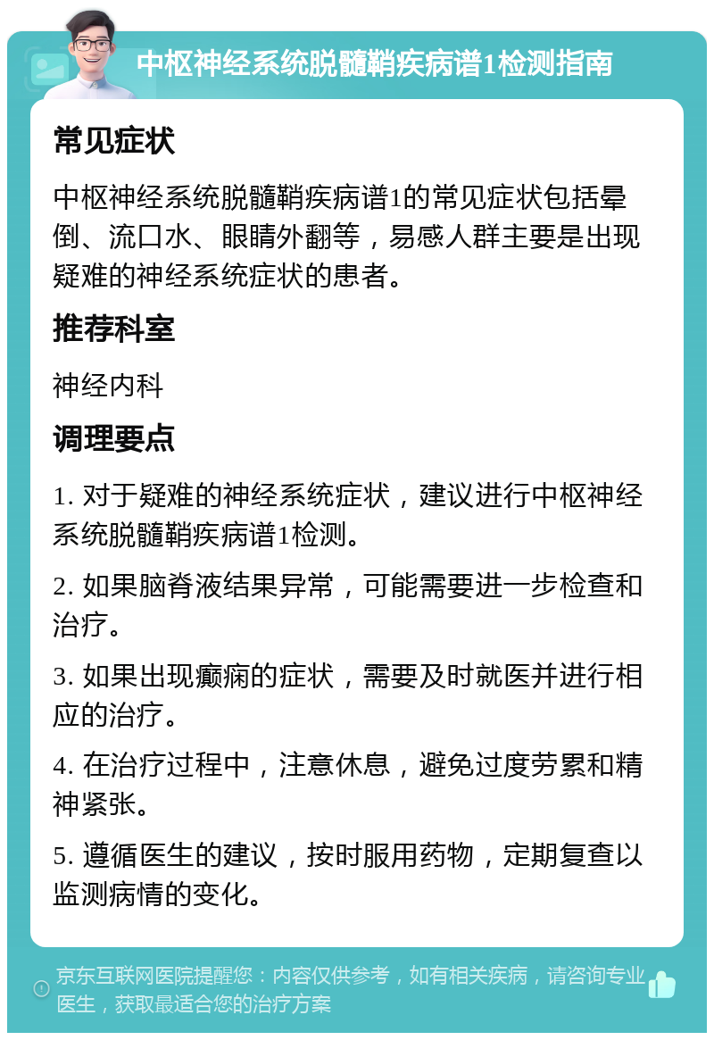 中枢神经系统脱髓鞘疾病谱1检测指南 常见症状 中枢神经系统脱髓鞘疾病谱1的常见症状包括晕倒、流口水、眼睛外翻等，易感人群主要是出现疑难的神经系统症状的患者。 推荐科室 神经内科 调理要点 1. 对于疑难的神经系统症状，建议进行中枢神经系统脱髓鞘疾病谱1检测。 2. 如果脑脊液结果异常，可能需要进一步检查和治疗。 3. 如果出现癫痫的症状，需要及时就医并进行相应的治疗。 4. 在治疗过程中，注意休息，避免过度劳累和精神紧张。 5. 遵循医生的建议，按时服用药物，定期复查以监测病情的变化。