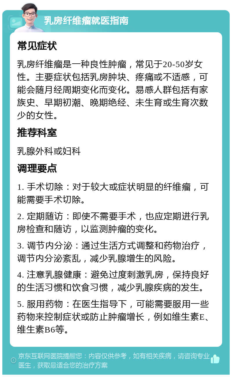 乳房纤维瘤就医指南 常见症状 乳房纤维瘤是一种良性肿瘤，常见于20-50岁女性。主要症状包括乳房肿块、疼痛或不适感，可能会随月经周期变化而变化。易感人群包括有家族史、早期初潮、晚期绝经、未生育或生育次数少的女性。 推荐科室 乳腺外科或妇科 调理要点 1. 手术切除：对于较大或症状明显的纤维瘤，可能需要手术切除。 2. 定期随访：即使不需要手术，也应定期进行乳房检查和随访，以监测肿瘤的变化。 3. 调节内分泌：通过生活方式调整和药物治疗，调节内分泌紊乱，减少乳腺增生的风险。 4. 注意乳腺健康：避免过度刺激乳房，保持良好的生活习惯和饮食习惯，减少乳腺疾病的发生。 5. 服用药物：在医生指导下，可能需要服用一些药物来控制症状或防止肿瘤增长，例如维生素E、维生素B6等。