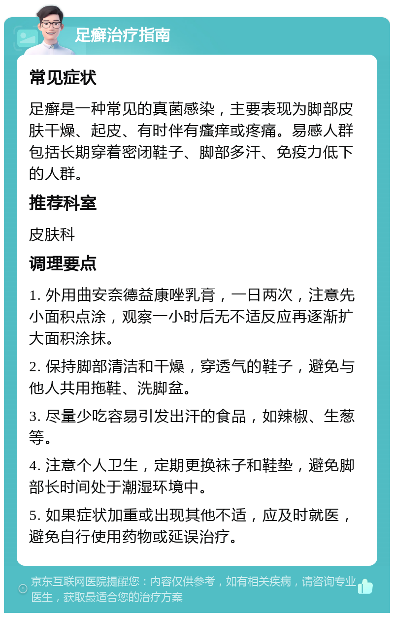 足癣治疗指南 常见症状 足癣是一种常见的真菌感染，主要表现为脚部皮肤干燥、起皮、有时伴有瘙痒或疼痛。易感人群包括长期穿着密闭鞋子、脚部多汗、免疫力低下的人群。 推荐科室 皮肤科 调理要点 1. 外用曲安奈德益康唑乳膏，一日两次，注意先小面积点涂，观察一小时后无不适反应再逐渐扩大面积涂抹。 2. 保持脚部清洁和干燥，穿透气的鞋子，避免与他人共用拖鞋、洗脚盆。 3. 尽量少吃容易引发出汗的食品，如辣椒、生葱等。 4. 注意个人卫生，定期更换袜子和鞋垫，避免脚部长时间处于潮湿环境中。 5. 如果症状加重或出现其他不适，应及时就医，避免自行使用药物或延误治疗。