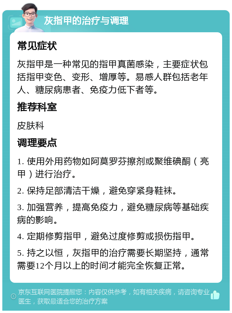 灰指甲的治疗与调理 常见症状 灰指甲是一种常见的指甲真菌感染，主要症状包括指甲变色、变形、增厚等。易感人群包括老年人、糖尿病患者、免疫力低下者等。 推荐科室 皮肤科 调理要点 1. 使用外用药物如阿莫罗芬擦剂或聚维碘酮（亮甲）进行治疗。 2. 保持足部清洁干燥，避免穿紧身鞋袜。 3. 加强营养，提高免疫力，避免糖尿病等基础疾病的影响。 4. 定期修剪指甲，避免过度修剪或损伤指甲。 5. 持之以恒，灰指甲的治疗需要长期坚持，通常需要12个月以上的时间才能完全恢复正常。