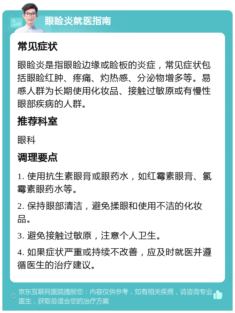 眼睑炎就医指南 常见症状 眼睑炎是指眼睑边缘或睑板的炎症，常见症状包括眼睑红肿、疼痛、灼热感、分泌物增多等。易感人群为长期使用化妆品、接触过敏原或有慢性眼部疾病的人群。 推荐科室 眼科 调理要点 1. 使用抗生素眼膏或眼药水，如红霉素眼膏、氯霉素眼药水等。 2. 保持眼部清洁，避免揉眼和使用不洁的化妆品。 3. 避免接触过敏原，注意个人卫生。 4. 如果症状严重或持续不改善，应及时就医并遵循医生的治疗建议。