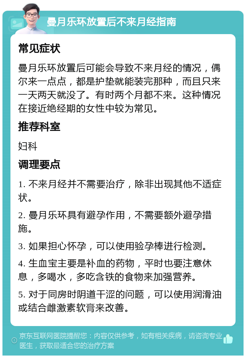 曼月乐环放置后不来月经指南 常见症状 曼月乐环放置后可能会导致不来月经的情况，偶尔来一点点，都是护垫就能装完那种，而且只来一天两天就没了。有时两个月都不来。这种情况在接近绝经期的女性中较为常见。 推荐科室 妇科 调理要点 1. 不来月经并不需要治疗，除非出现其他不适症状。 2. 曼月乐环具有避孕作用，不需要额外避孕措施。 3. 如果担心怀孕，可以使用验孕棒进行检测。 4. 生血宝主要是补血的药物，平时也要注意休息，多喝水，多吃含铁的食物来加强营养。 5. 对于同房时阴道干涩的问题，可以使用润滑油或结合雌激素软膏来改善。