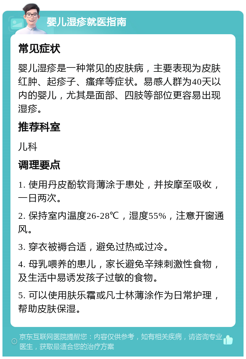 婴儿湿疹就医指南 常见症状 婴儿湿疹是一种常见的皮肤病，主要表现为皮肤红肿、起疹子、瘙痒等症状。易感人群为40天以内的婴儿，尤其是面部、四肢等部位更容易出现湿疹。 推荐科室 儿科 调理要点 1. 使用丹皮酚软膏薄涂于患处，并按摩至吸收，一日两次。 2. 保持室内温度26-28℃，湿度55%，注意开窗通风。 3. 穿衣被褥合适，避免过热或过冷。 4. 母乳喂养的患儿，家长避免辛辣刺激性食物，及生活中易诱发孩子过敏的食物。 5. 可以使用肤乐霜或凡士林薄涂作为日常护理，帮助皮肤保湿。