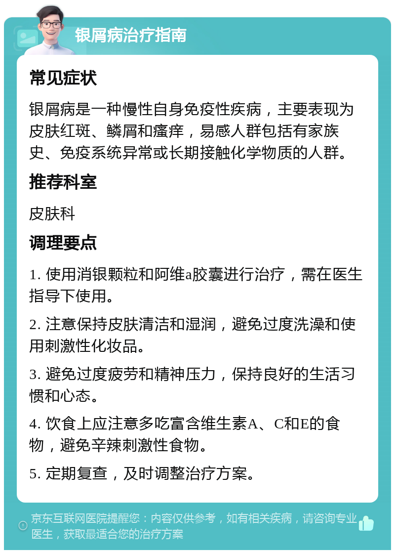 银屑病治疗指南 常见症状 银屑病是一种慢性自身免疫性疾病，主要表现为皮肤红斑、鳞屑和瘙痒，易感人群包括有家族史、免疫系统异常或长期接触化学物质的人群。 推荐科室 皮肤科 调理要点 1. 使用消银颗粒和阿维a胶囊进行治疗，需在医生指导下使用。 2. 注意保持皮肤清洁和湿润，避免过度洗澡和使用刺激性化妆品。 3. 避免过度疲劳和精神压力，保持良好的生活习惯和心态。 4. 饮食上应注意多吃富含维生素A、C和E的食物，避免辛辣刺激性食物。 5. 定期复查，及时调整治疗方案。