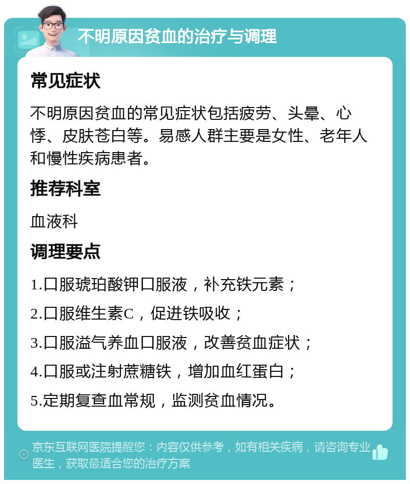 不明原因贫血的治疗与调理 常见症状 不明原因贫血的常见症状包括疲劳、头晕、心悸、皮肤苍白等。易感人群主要是女性、老年人和慢性疾病患者。 推荐科室 血液科 调理要点 1.口服琥珀酸钾口服液，补充铁元素； 2.口服维生素C，促进铁吸收； 3.口服溢气养血口服液，改善贫血症状； 4.口服或注射蔗糖铁，增加血红蛋白； 5.定期复查血常规，监测贫血情况。