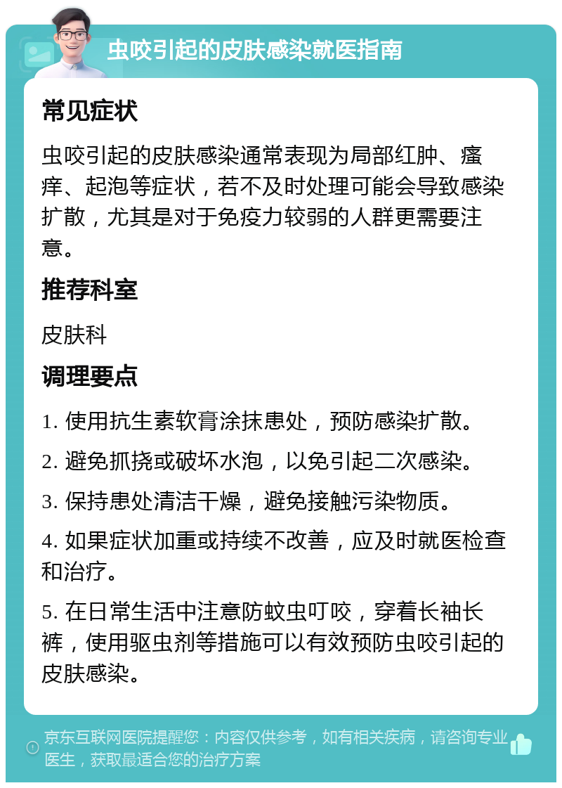 虫咬引起的皮肤感染就医指南 常见症状 虫咬引起的皮肤感染通常表现为局部红肿、瘙痒、起泡等症状，若不及时处理可能会导致感染扩散，尤其是对于免疫力较弱的人群更需要注意。 推荐科室 皮肤科 调理要点 1. 使用抗生素软膏涂抹患处，预防感染扩散。 2. 避免抓挠或破坏水泡，以免引起二次感染。 3. 保持患处清洁干燥，避免接触污染物质。 4. 如果症状加重或持续不改善，应及时就医检查和治疗。 5. 在日常生活中注意防蚊虫叮咬，穿着长袖长裤，使用驱虫剂等措施可以有效预防虫咬引起的皮肤感染。