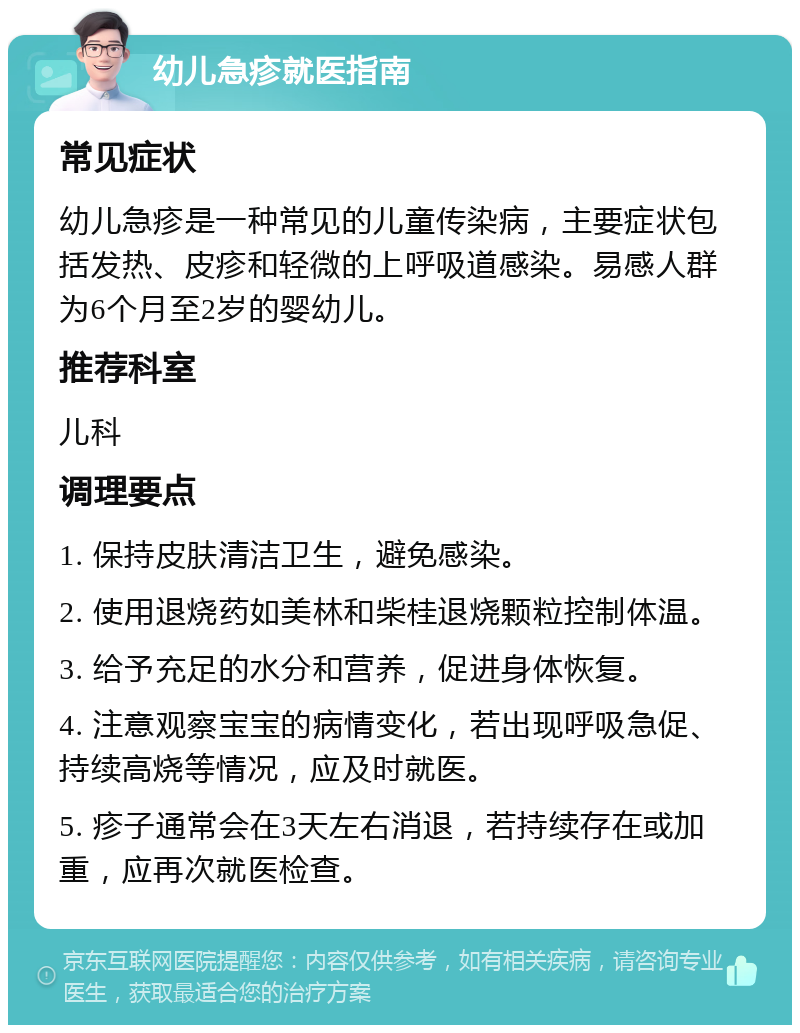 幼儿急疹就医指南 常见症状 幼儿急疹是一种常见的儿童传染病，主要症状包括发热、皮疹和轻微的上呼吸道感染。易感人群为6个月至2岁的婴幼儿。 推荐科室 儿科 调理要点 1. 保持皮肤清洁卫生，避免感染。 2. 使用退烧药如美林和柴桂退烧颗粒控制体温。 3. 给予充足的水分和营养，促进身体恢复。 4. 注意观察宝宝的病情变化，若出现呼吸急促、持续高烧等情况，应及时就医。 5. 疹子通常会在3天左右消退，若持续存在或加重，应再次就医检查。