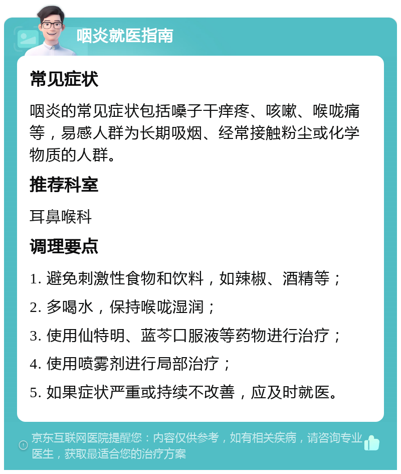 咽炎就医指南 常见症状 咽炎的常见症状包括嗓子干痒疼、咳嗽、喉咙痛等，易感人群为长期吸烟、经常接触粉尘或化学物质的人群。 推荐科室 耳鼻喉科 调理要点 1. 避免刺激性食物和饮料，如辣椒、酒精等； 2. 多喝水，保持喉咙湿润； 3. 使用仙特明、蓝芩口服液等药物进行治疗； 4. 使用喷雾剂进行局部治疗； 5. 如果症状严重或持续不改善，应及时就医。