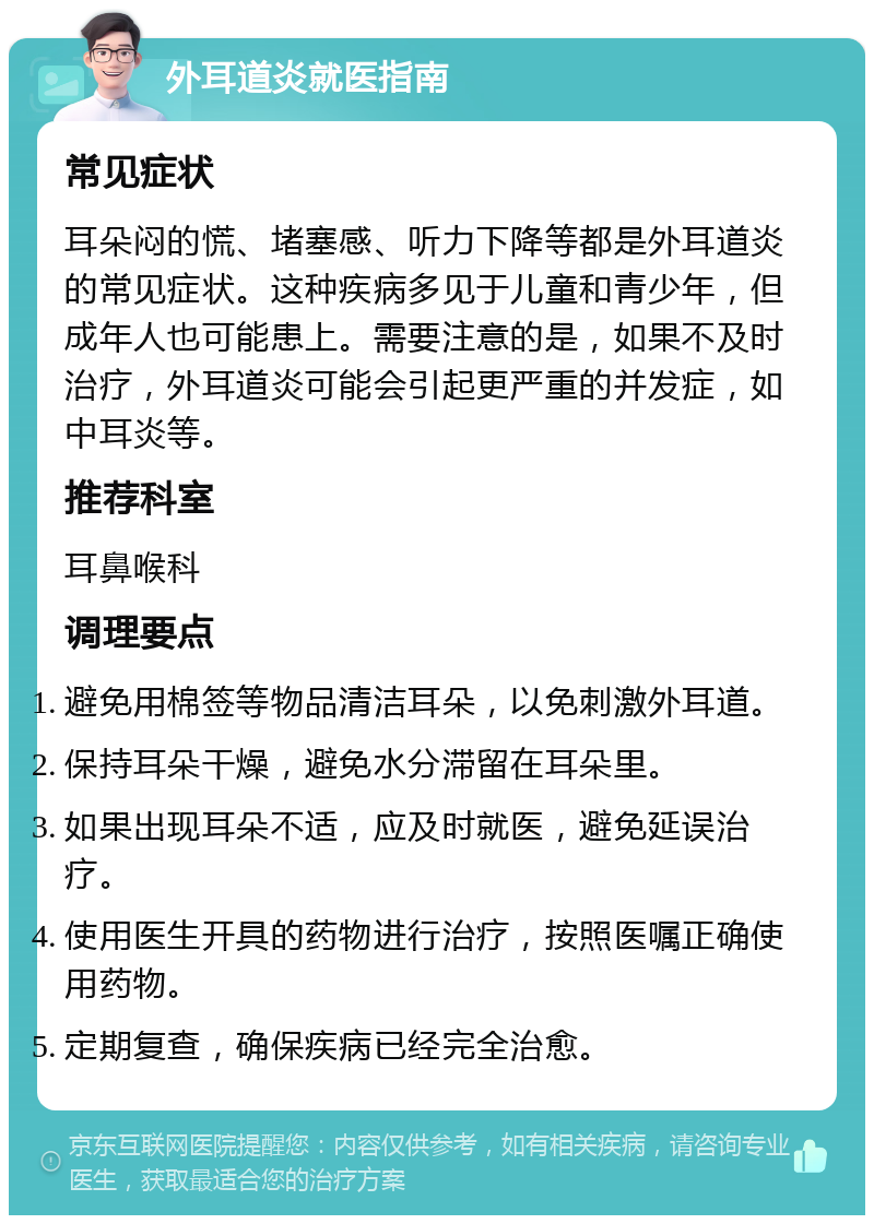 外耳道炎就医指南 常见症状 耳朵闷的慌、堵塞感、听力下降等都是外耳道炎的常见症状。这种疾病多见于儿童和青少年，但成年人也可能患上。需要注意的是，如果不及时治疗，外耳道炎可能会引起更严重的并发症，如中耳炎等。 推荐科室 耳鼻喉科 调理要点 避免用棉签等物品清洁耳朵，以免刺激外耳道。 保持耳朵干燥，避免水分滞留在耳朵里。 如果出现耳朵不适，应及时就医，避免延误治疗。 使用医生开具的药物进行治疗，按照医嘱正确使用药物。 定期复查，确保疾病已经完全治愈。