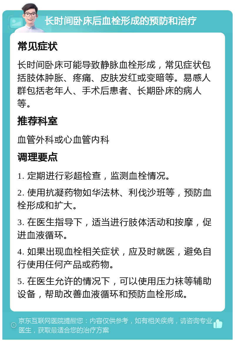 长时间卧床后血栓形成的预防和治疗 常见症状 长时间卧床可能导致静脉血栓形成，常见症状包括肢体肿胀、疼痛、皮肤发红或变暗等。易感人群包括老年人、手术后患者、长期卧床的病人等。 推荐科室 血管外科或心血管内科 调理要点 1. 定期进行彩超检查，监测血栓情况。 2. 使用抗凝药物如华法林、利伐沙班等，预防血栓形成和扩大。 3. 在医生指导下，适当进行肢体活动和按摩，促进血液循环。 4. 如果出现血栓相关症状，应及时就医，避免自行使用任何产品或药物。 5. 在医生允许的情况下，可以使用压力袜等辅助设备，帮助改善血液循环和预防血栓形成。