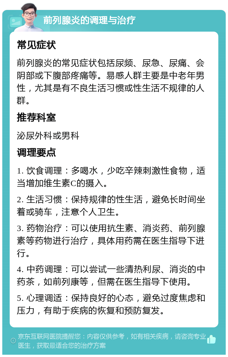 前列腺炎的调理与治疗 常见症状 前列腺炎的常见症状包括尿频、尿急、尿痛、会阴部或下腹部疼痛等。易感人群主要是中老年男性，尤其是有不良生活习惯或性生活不规律的人群。 推荐科室 泌尿外科或男科 调理要点 1. 饮食调理：多喝水，少吃辛辣刺激性食物，适当增加维生素C的摄入。 2. 生活习惯：保持规律的性生活，避免长时间坐着或骑车，注意个人卫生。 3. 药物治疗：可以使用抗生素、消炎药、前列腺素等药物进行治疗，具体用药需在医生指导下进行。 4. 中药调理：可以尝试一些清热利尿、消炎的中药茶，如前列康等，但需在医生指导下使用。 5. 心理调适：保持良好的心态，避免过度焦虑和压力，有助于疾病的恢复和预防复发。