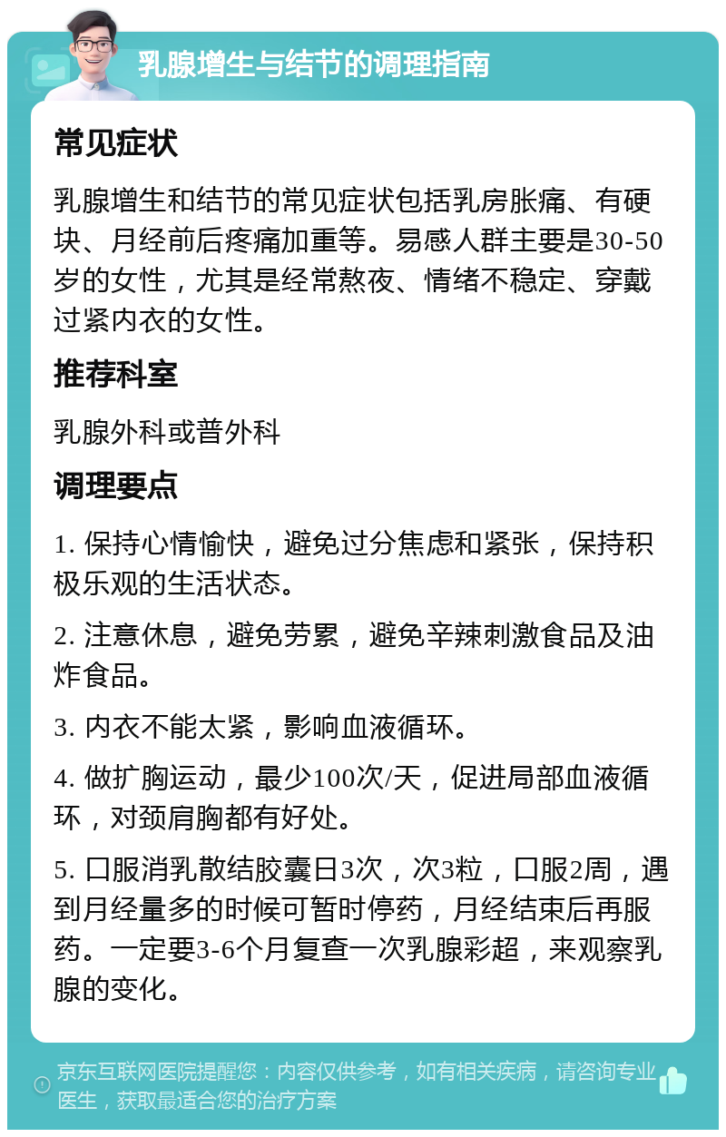 乳腺增生与结节的调理指南 常见症状 乳腺增生和结节的常见症状包括乳房胀痛、有硬块、月经前后疼痛加重等。易感人群主要是30-50岁的女性，尤其是经常熬夜、情绪不稳定、穿戴过紧内衣的女性。 推荐科室 乳腺外科或普外科 调理要点 1. 保持心情愉快，避免过分焦虑和紧张，保持积极乐观的生活状态。 2. 注意休息，避免劳累，避免辛辣刺激食品及油炸食品。 3. 内衣不能太紧，影响血液循环。 4. 做扩胸运动，最少100次/天，促进局部血液循环，对颈肩胸都有好处。 5. 口服消乳散结胶囊日3次，次3粒，口服2周，遇到月经量多的时候可暂时停药，月经结束后再服药。一定要3-6个月复查一次乳腺彩超，来观察乳腺的变化。