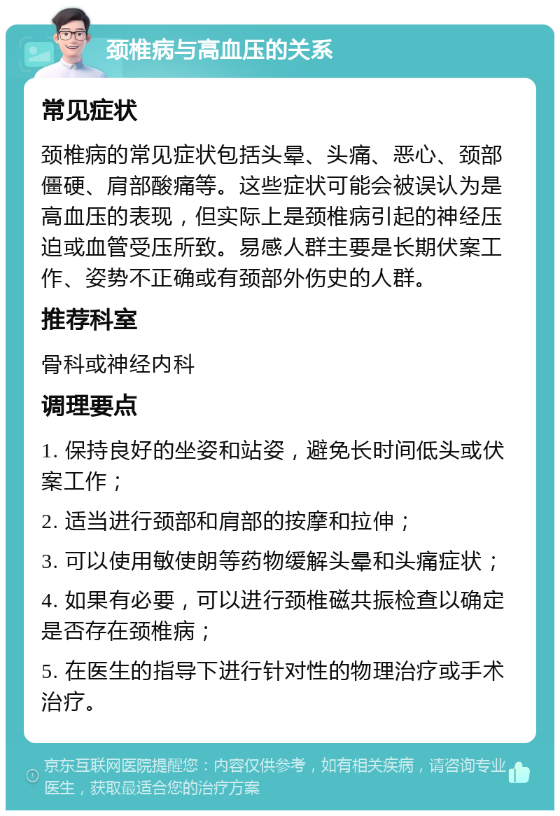 颈椎病与高血压的关系 常见症状 颈椎病的常见症状包括头晕、头痛、恶心、颈部僵硬、肩部酸痛等。这些症状可能会被误认为是高血压的表现，但实际上是颈椎病引起的神经压迫或血管受压所致。易感人群主要是长期伏案工作、姿势不正确或有颈部外伤史的人群。 推荐科室 骨科或神经内科 调理要点 1. 保持良好的坐姿和站姿，避免长时间低头或伏案工作； 2. 适当进行颈部和肩部的按摩和拉伸； 3. 可以使用敏使朗等药物缓解头晕和头痛症状； 4. 如果有必要，可以进行颈椎磁共振检查以确定是否存在颈椎病； 5. 在医生的指导下进行针对性的物理治疗或手术治疗。