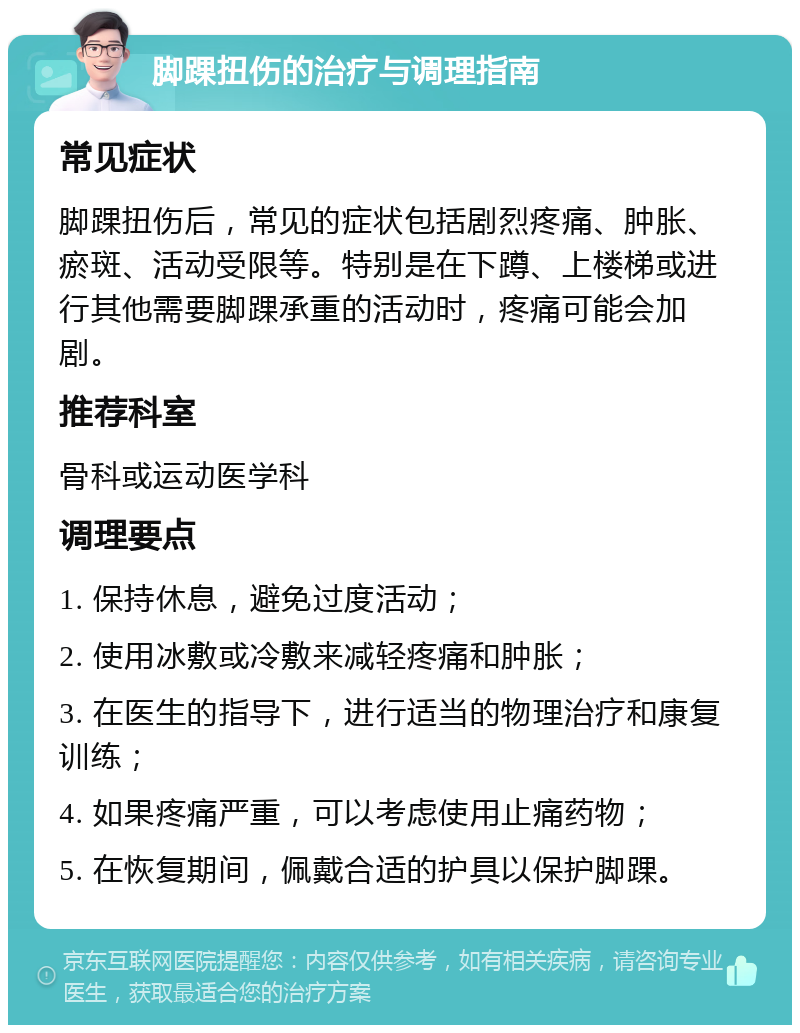 脚踝扭伤的治疗与调理指南 常见症状 脚踝扭伤后，常见的症状包括剧烈疼痛、肿胀、瘀斑、活动受限等。特别是在下蹲、上楼梯或进行其他需要脚踝承重的活动时，疼痛可能会加剧。 推荐科室 骨科或运动医学科 调理要点 1. 保持休息，避免过度活动； 2. 使用冰敷或冷敷来减轻疼痛和肿胀； 3. 在医生的指导下，进行适当的物理治疗和康复训练； 4. 如果疼痛严重，可以考虑使用止痛药物； 5. 在恢复期间，佩戴合适的护具以保护脚踝。