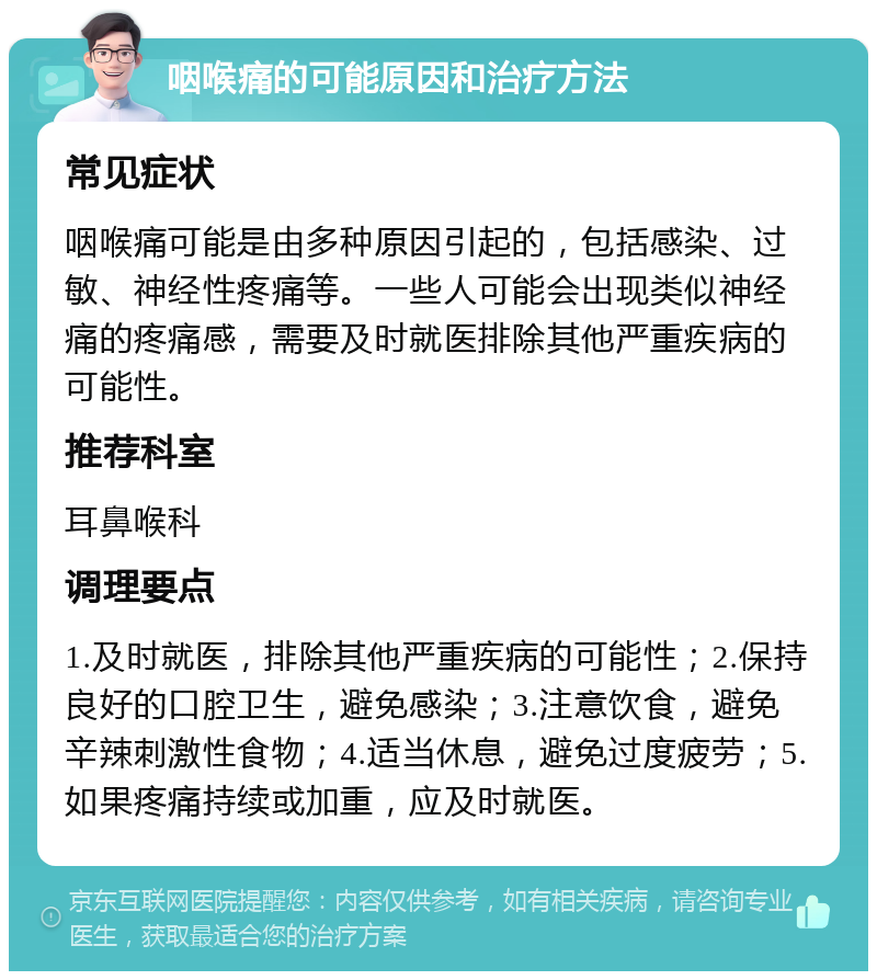 咽喉痛的可能原因和治疗方法 常见症状 咽喉痛可能是由多种原因引起的，包括感染、过敏、神经性疼痛等。一些人可能会出现类似神经痛的疼痛感，需要及时就医排除其他严重疾病的可能性。 推荐科室 耳鼻喉科 调理要点 1.及时就医，排除其他严重疾病的可能性；2.保持良好的口腔卫生，避免感染；3.注意饮食，避免辛辣刺激性食物；4.适当休息，避免过度疲劳；5.如果疼痛持续或加重，应及时就医。