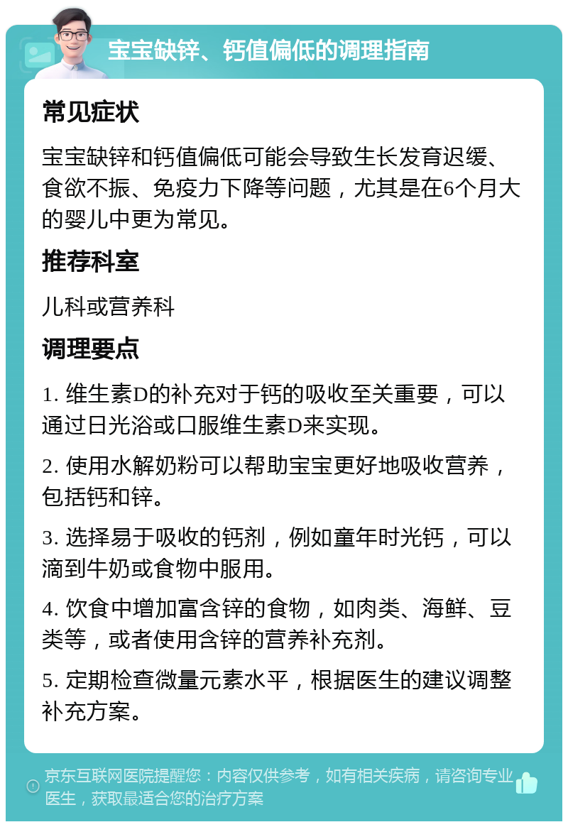 宝宝缺锌、钙值偏低的调理指南 常见症状 宝宝缺锌和钙值偏低可能会导致生长发育迟缓、食欲不振、免疫力下降等问题，尤其是在6个月大的婴儿中更为常见。 推荐科室 儿科或营养科 调理要点 1. 维生素D的补充对于钙的吸收至关重要，可以通过日光浴或口服维生素D来实现。 2. 使用水解奶粉可以帮助宝宝更好地吸收营养，包括钙和锌。 3. 选择易于吸收的钙剂，例如童年时光钙，可以滴到牛奶或食物中服用。 4. 饮食中增加富含锌的食物，如肉类、海鲜、豆类等，或者使用含锌的营养补充剂。 5. 定期检查微量元素水平，根据医生的建议调整补充方案。