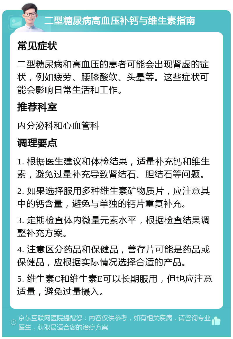 二型糖尿病高血压补钙与维生素指南 常见症状 二型糖尿病和高血压的患者可能会出现肾虚的症状，例如疲劳、腰膝酸软、头晕等。这些症状可能会影响日常生活和工作。 推荐科室 内分泌科和心血管科 调理要点 1. 根据医生建议和体检结果，适量补充钙和维生素，避免过量补充导致肾结石、胆结石等问题。 2. 如果选择服用多种维生素矿物质片，应注意其中的钙含量，避免与单独的钙片重复补充。 3. 定期检查体内微量元素水平，根据检查结果调整补充方案。 4. 注意区分药品和保健品，善存片可能是药品或保健品，应根据实际情况选择合适的产品。 5. 维生素C和维生素E可以长期服用，但也应注意适量，避免过量摄入。