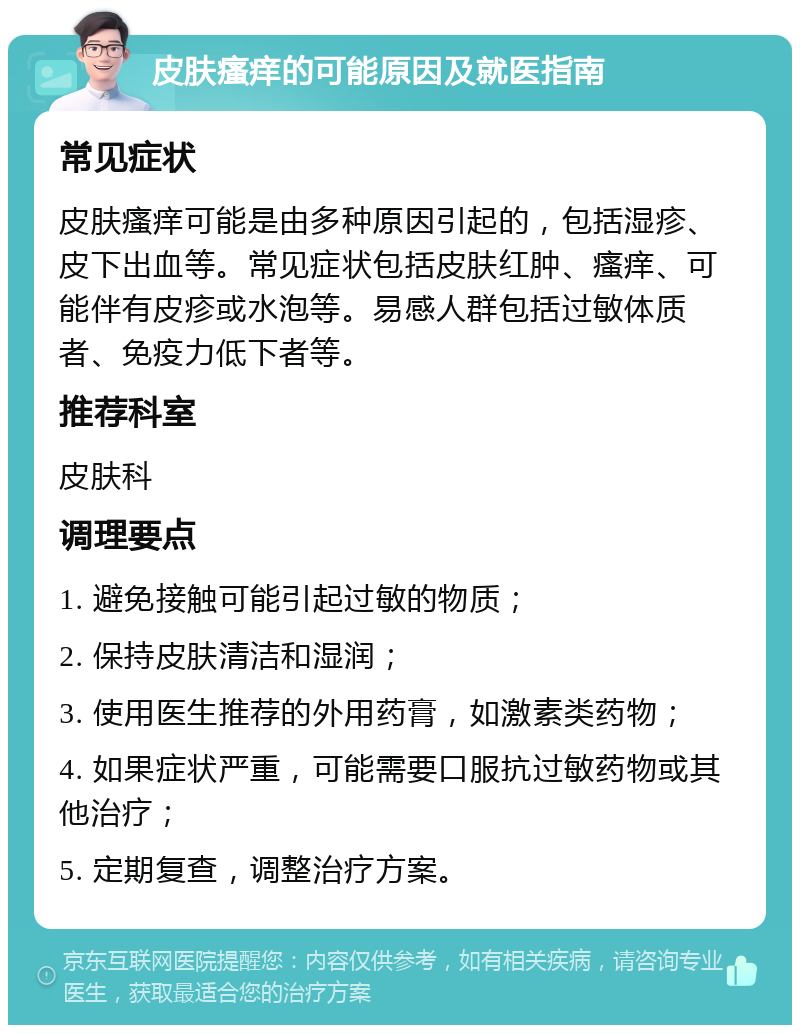 皮肤瘙痒的可能原因及就医指南 常见症状 皮肤瘙痒可能是由多种原因引起的，包括湿疹、皮下出血等。常见症状包括皮肤红肿、瘙痒、可能伴有皮疹或水泡等。易感人群包括过敏体质者、免疫力低下者等。 推荐科室 皮肤科 调理要点 1. 避免接触可能引起过敏的物质； 2. 保持皮肤清洁和湿润； 3. 使用医生推荐的外用药膏，如激素类药物； 4. 如果症状严重，可能需要口服抗过敏药物或其他治疗； 5. 定期复查，调整治疗方案。