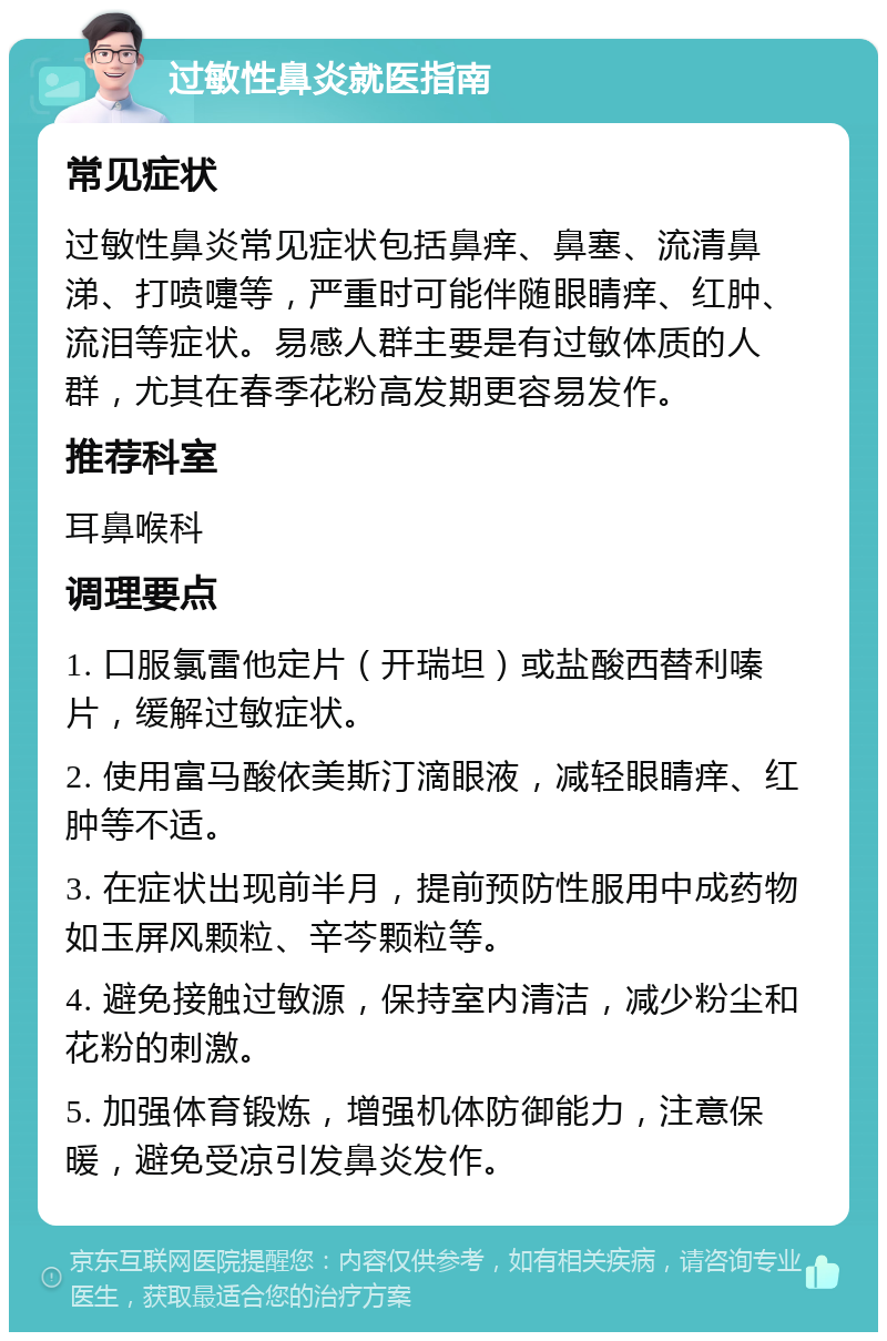 过敏性鼻炎就医指南 常见症状 过敏性鼻炎常见症状包括鼻痒、鼻塞、流清鼻涕、打喷嚏等，严重时可能伴随眼睛痒、红肿、流泪等症状。易感人群主要是有过敏体质的人群，尤其在春季花粉高发期更容易发作。 推荐科室 耳鼻喉科 调理要点 1. 口服氯雷他定片（开瑞坦）或盐酸西替利嗪片，缓解过敏症状。 2. 使用富马酸依美斯汀滴眼液，减轻眼睛痒、红肿等不适。 3. 在症状出现前半月，提前预防性服用中成药物如玉屏风颗粒、辛芩颗粒等。 4. 避免接触过敏源，保持室内清洁，减少粉尘和花粉的刺激。 5. 加强体育锻炼，增强机体防御能力，注意保暖，避免受凉引发鼻炎发作。