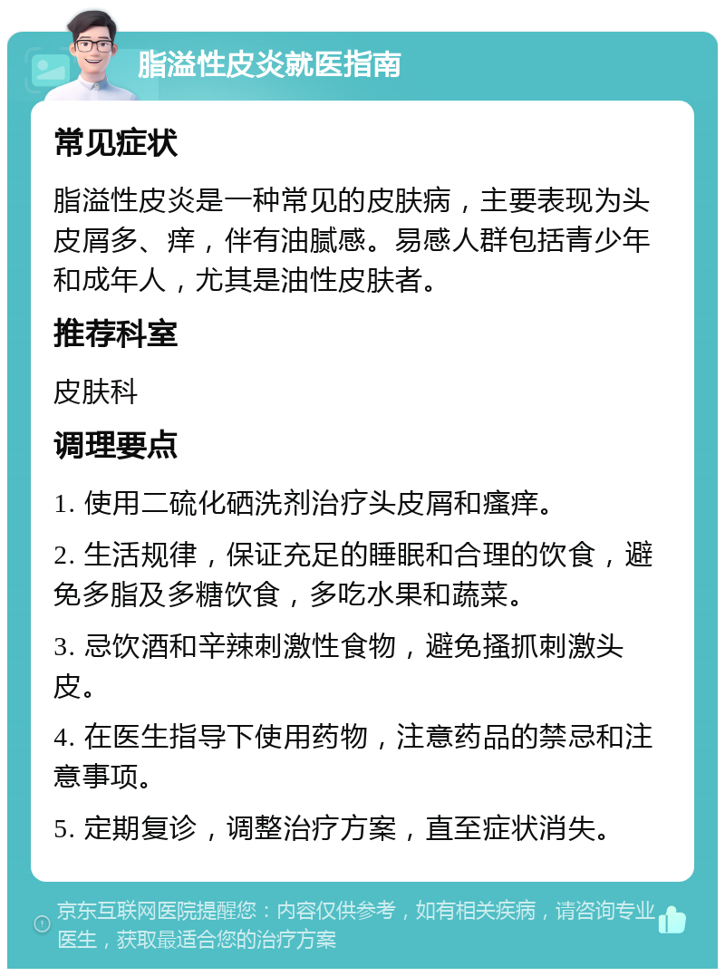 脂溢性皮炎就医指南 常见症状 脂溢性皮炎是一种常见的皮肤病，主要表现为头皮屑多、痒，伴有油腻感。易感人群包括青少年和成年人，尤其是油性皮肤者。 推荐科室 皮肤科 调理要点 1. 使用二硫化硒洗剂治疗头皮屑和瘙痒。 2. 生活规律，保证充足的睡眠和合理的饮食，避免多脂及多糖饮食，多吃水果和蔬菜。 3. 忌饮酒和辛辣刺激性食物，避免搔抓刺激头皮。 4. 在医生指导下使用药物，注意药品的禁忌和注意事项。 5. 定期复诊，调整治疗方案，直至症状消失。