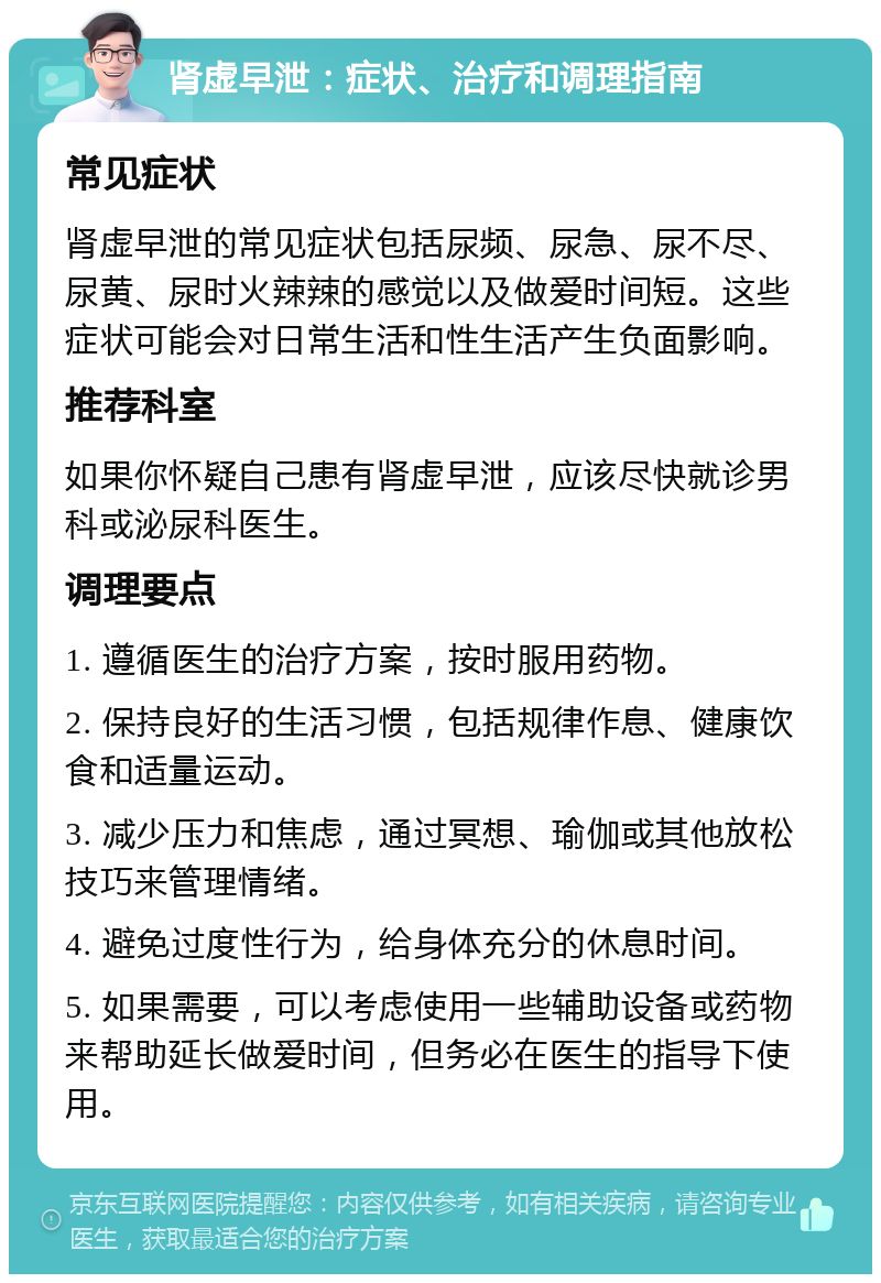 肾虚早泄：症状、治疗和调理指南 常见症状 肾虚早泄的常见症状包括尿频、尿急、尿不尽、尿黄、尿时火辣辣的感觉以及做爱时间短。这些症状可能会对日常生活和性生活产生负面影响。 推荐科室 如果你怀疑自己患有肾虚早泄，应该尽快就诊男科或泌尿科医生。 调理要点 1. 遵循医生的治疗方案，按时服用药物。 2. 保持良好的生活习惯，包括规律作息、健康饮食和适量运动。 3. 减少压力和焦虑，通过冥想、瑜伽或其他放松技巧来管理情绪。 4. 避免过度性行为，给身体充分的休息时间。 5. 如果需要，可以考虑使用一些辅助设备或药物来帮助延长做爱时间，但务必在医生的指导下使用。