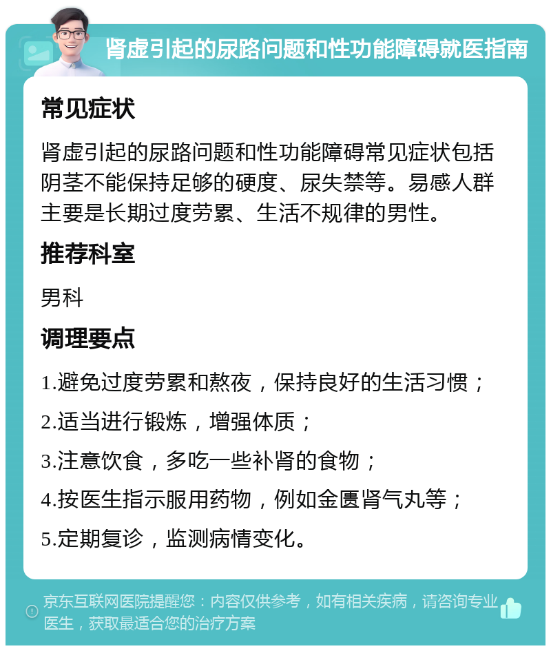 肾虚引起的尿路问题和性功能障碍就医指南 常见症状 肾虚引起的尿路问题和性功能障碍常见症状包括阴茎不能保持足够的硬度、尿失禁等。易感人群主要是长期过度劳累、生活不规律的男性。 推荐科室 男科 调理要点 1.避免过度劳累和熬夜，保持良好的生活习惯； 2.适当进行锻炼，增强体质； 3.注意饮食，多吃一些补肾的食物； 4.按医生指示服用药物，例如金匮肾气丸等； 5.定期复诊，监测病情变化。