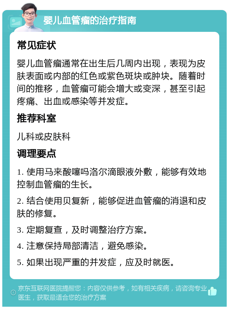 婴儿血管瘤的治疗指南 常见症状 婴儿血管瘤通常在出生后几周内出现，表现为皮肤表面或内部的红色或紫色斑块或肿块。随着时间的推移，血管瘤可能会增大或变深，甚至引起疼痛、出血或感染等并发症。 推荐科室 儿科或皮肤科 调理要点 1. 使用马来酸噻吗洛尔滴眼液外敷，能够有效地控制血管瘤的生长。 2. 结合使用贝复新，能够促进血管瘤的消退和皮肤的修复。 3. 定期复查，及时调整治疗方案。 4. 注意保持局部清洁，避免感染。 5. 如果出现严重的并发症，应及时就医。