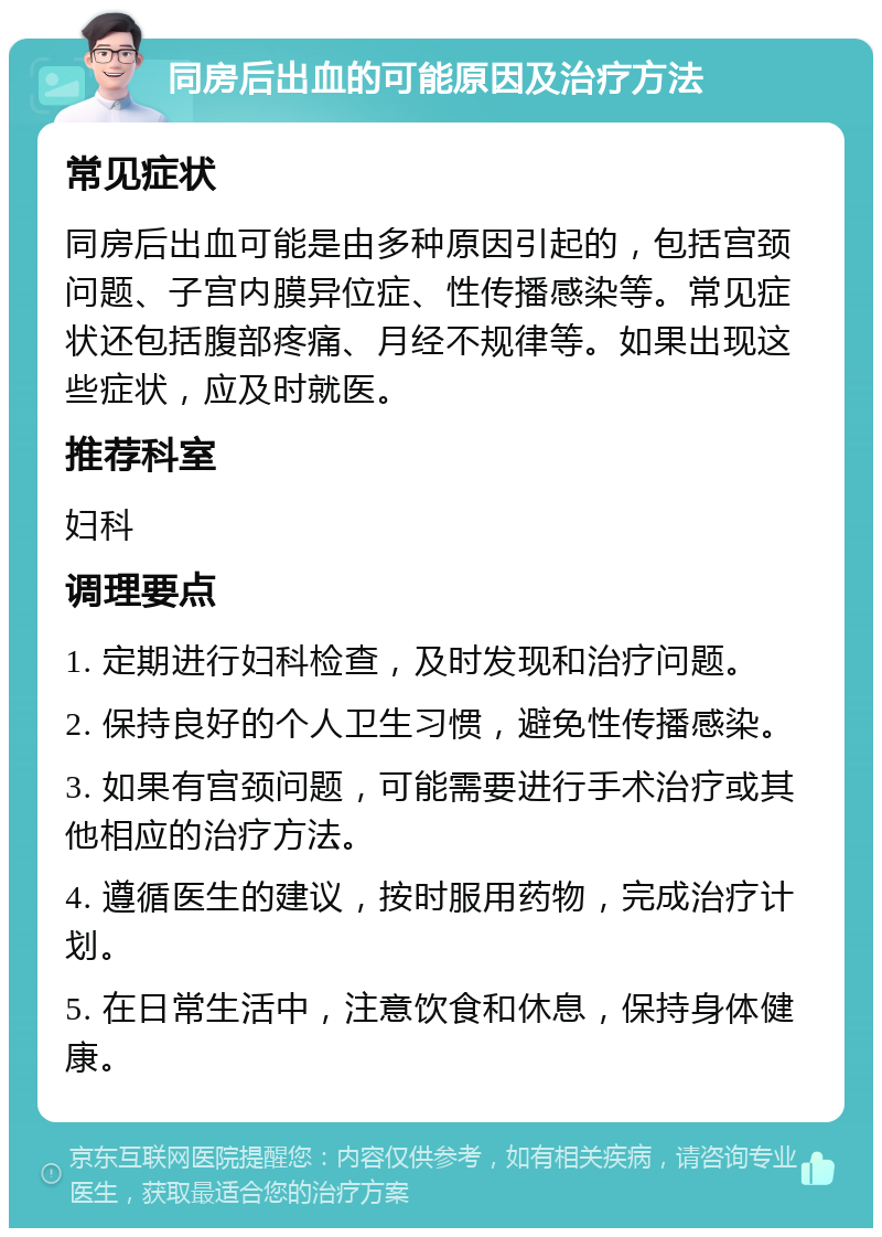 同房后出血的可能原因及治疗方法 常见症状 同房后出血可能是由多种原因引起的，包括宫颈问题、子宫内膜异位症、性传播感染等。常见症状还包括腹部疼痛、月经不规律等。如果出现这些症状，应及时就医。 推荐科室 妇科 调理要点 1. 定期进行妇科检查，及时发现和治疗问题。 2. 保持良好的个人卫生习惯，避免性传播感染。 3. 如果有宫颈问题，可能需要进行手术治疗或其他相应的治疗方法。 4. 遵循医生的建议，按时服用药物，完成治疗计划。 5. 在日常生活中，注意饮食和休息，保持身体健康。