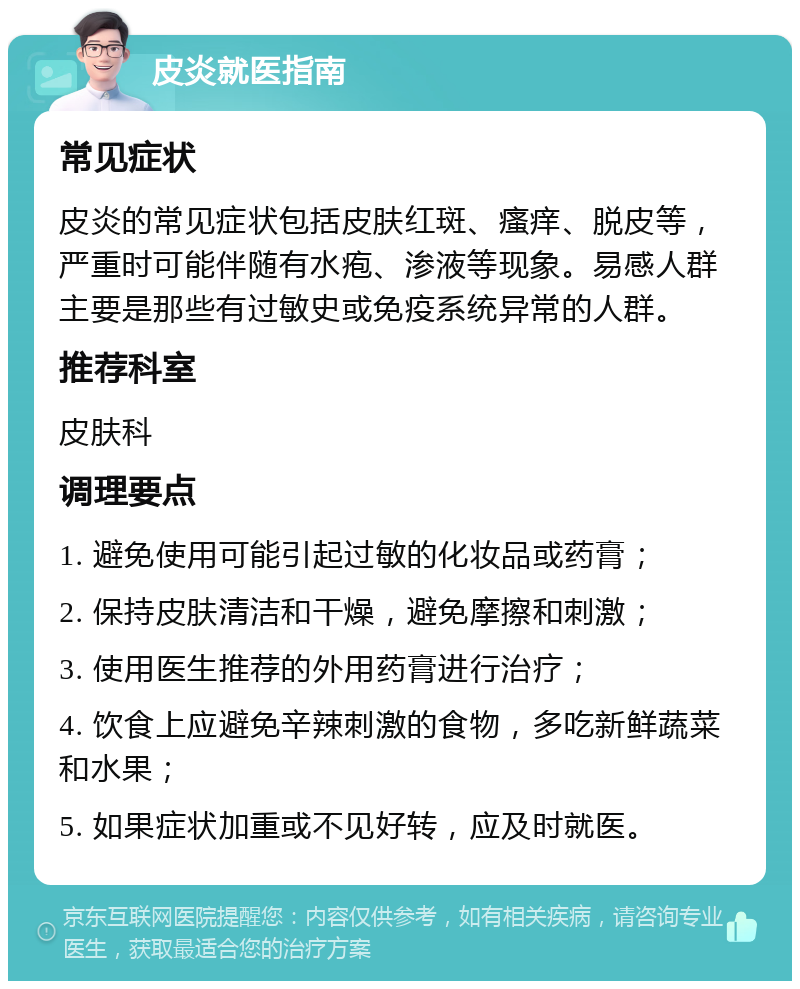 皮炎就医指南 常见症状 皮炎的常见症状包括皮肤红斑、瘙痒、脱皮等，严重时可能伴随有水疱、渗液等现象。易感人群主要是那些有过敏史或免疫系统异常的人群。 推荐科室 皮肤科 调理要点 1. 避免使用可能引起过敏的化妆品或药膏； 2. 保持皮肤清洁和干燥，避免摩擦和刺激； 3. 使用医生推荐的外用药膏进行治疗； 4. 饮食上应避免辛辣刺激的食物，多吃新鲜蔬菜和水果； 5. 如果症状加重或不见好转，应及时就医。