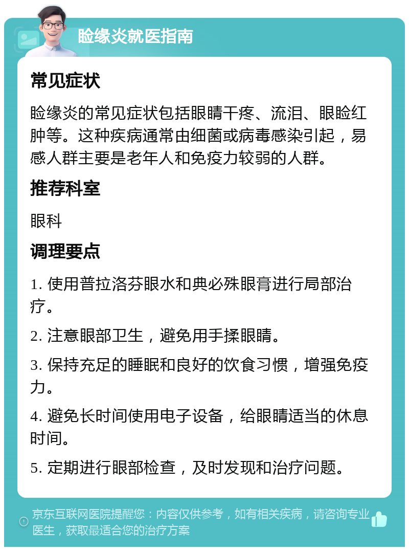 睑缘炎就医指南 常见症状 睑缘炎的常见症状包括眼睛干疼、流泪、眼睑红肿等。这种疾病通常由细菌或病毒感染引起，易感人群主要是老年人和免疫力较弱的人群。 推荐科室 眼科 调理要点 1. 使用普拉洛芬眼水和典必殊眼膏进行局部治疗。 2. 注意眼部卫生，避免用手揉眼睛。 3. 保持充足的睡眠和良好的饮食习惯，增强免疫力。 4. 避免长时间使用电子设备，给眼睛适当的休息时间。 5. 定期进行眼部检查，及时发现和治疗问题。