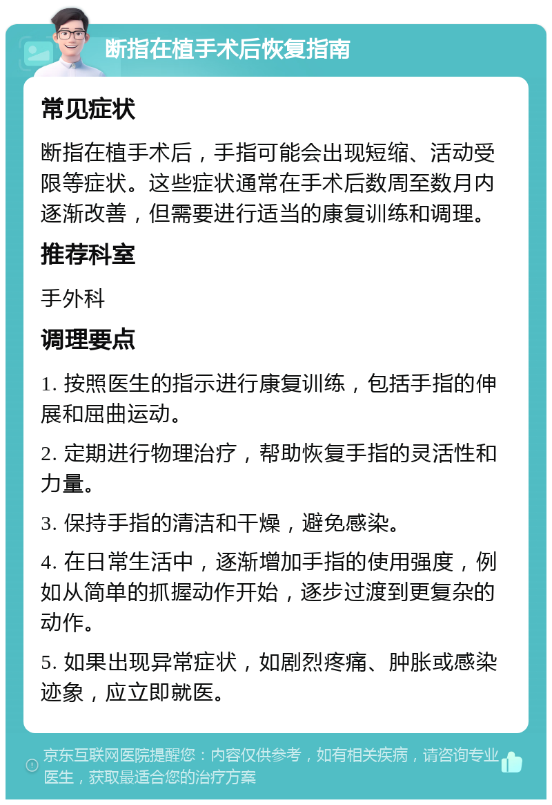 断指在植手术后恢复指南 常见症状 断指在植手术后，手指可能会出现短缩、活动受限等症状。这些症状通常在手术后数周至数月内逐渐改善，但需要进行适当的康复训练和调理。 推荐科室 手外科 调理要点 1. 按照医生的指示进行康复训练，包括手指的伸展和屈曲运动。 2. 定期进行物理治疗，帮助恢复手指的灵活性和力量。 3. 保持手指的清洁和干燥，避免感染。 4. 在日常生活中，逐渐增加手指的使用强度，例如从简单的抓握动作开始，逐步过渡到更复杂的动作。 5. 如果出现异常症状，如剧烈疼痛、肿胀或感染迹象，应立即就医。