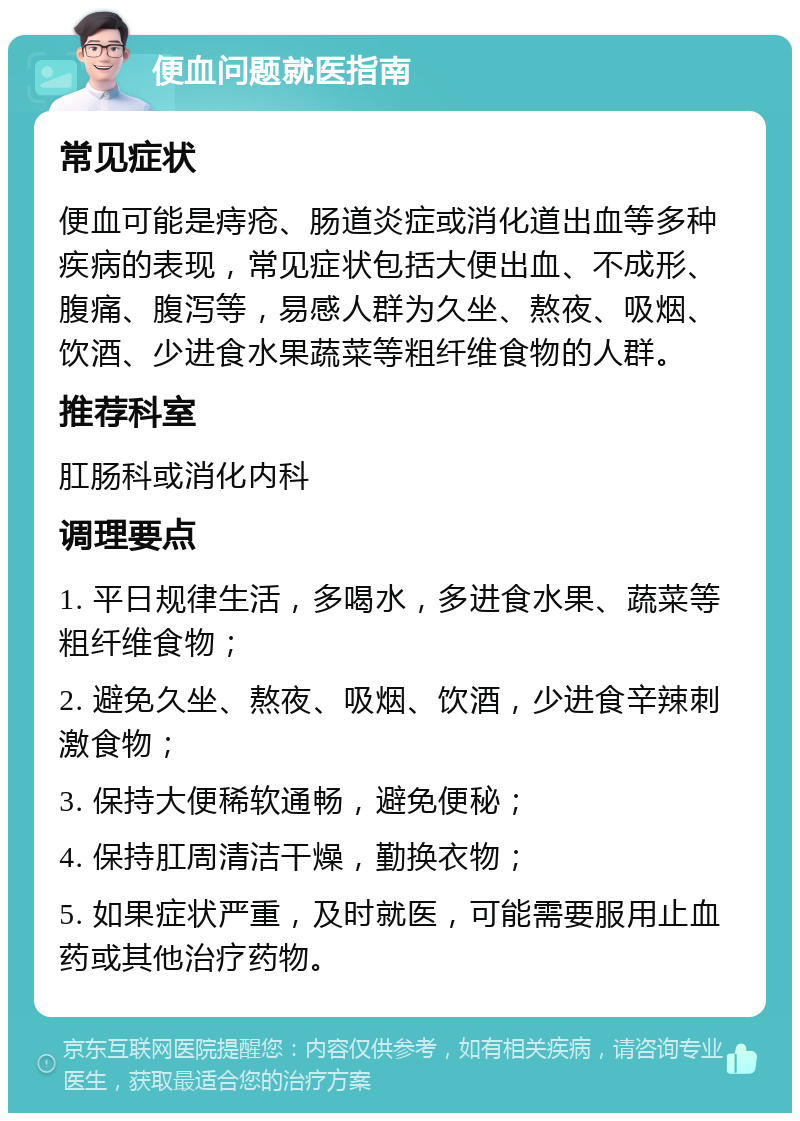 便血问题就医指南 常见症状 便血可能是痔疮、肠道炎症或消化道出血等多种疾病的表现，常见症状包括大便出血、不成形、腹痛、腹泻等，易感人群为久坐、熬夜、吸烟、饮酒、少进食水果蔬菜等粗纤维食物的人群。 推荐科室 肛肠科或消化内科 调理要点 1. 平日规律生活，多喝水，多进食水果、蔬菜等粗纤维食物； 2. 避免久坐、熬夜、吸烟、饮酒，少进食辛辣刺激食物； 3. 保持大便稀软通畅，避免便秘； 4. 保持肛周清洁干燥，勤换衣物； 5. 如果症状严重，及时就医，可能需要服用止血药或其他治疗药物。