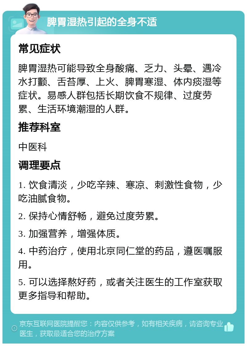 脾胃湿热引起的全身不适 常见症状 脾胃湿热可能导致全身酸痛、乏力、头晕、遇冷水打颤、舌苔厚、上火、脾胃寒湿、体内痰湿等症状。易感人群包括长期饮食不规律、过度劳累、生活环境潮湿的人群。 推荐科室 中医科 调理要点 1. 饮食清淡，少吃辛辣、寒凉、刺激性食物，少吃油腻食物。 2. 保持心情舒畅，避免过度劳累。 3. 加强营养，增强体质。 4. 中药治疗，使用北京同仁堂的药品，遵医嘱服用。 5. 可以选择熬好药，或者关注医生的工作室获取更多指导和帮助。